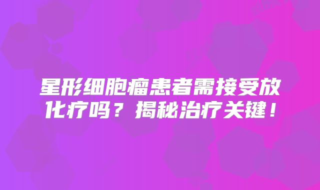 星形细胞瘤患者需接受放化疗吗？揭秘治疗关键！