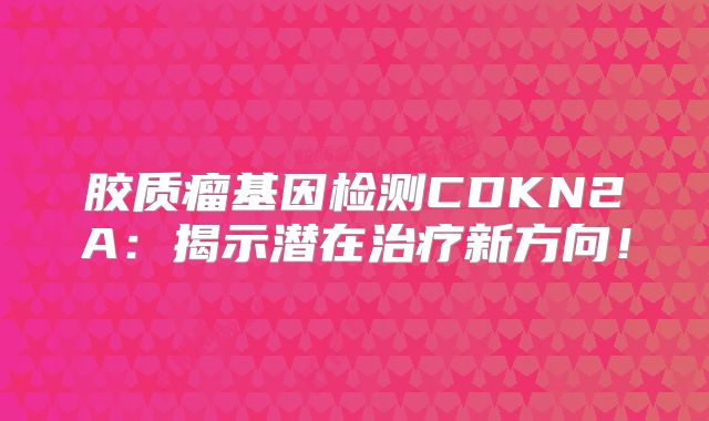 胶质瘤基因检测CDKN2A：揭示潜在治疗新方向！