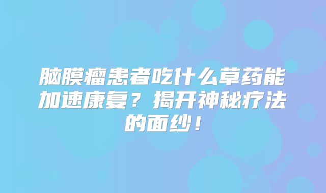 脑膜瘤患者吃什么草药能加速康复？揭开神秘疗法的面纱！