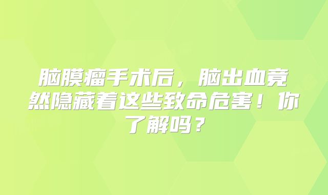 脑膜瘤手术后，脑出血竟然隐藏着这些致命危害！你了解吗？