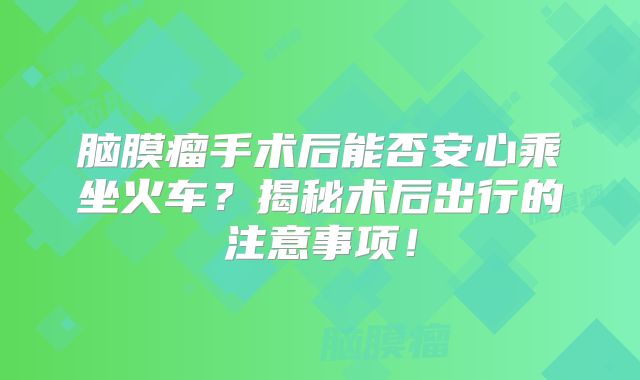脑膜瘤手术后能否安心乘坐火车？揭秘术后出行的注意事项！