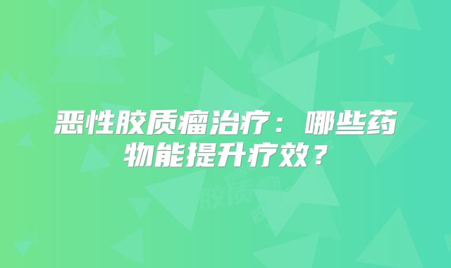 恶性胶质瘤治疗：哪些药物能提升疗效？