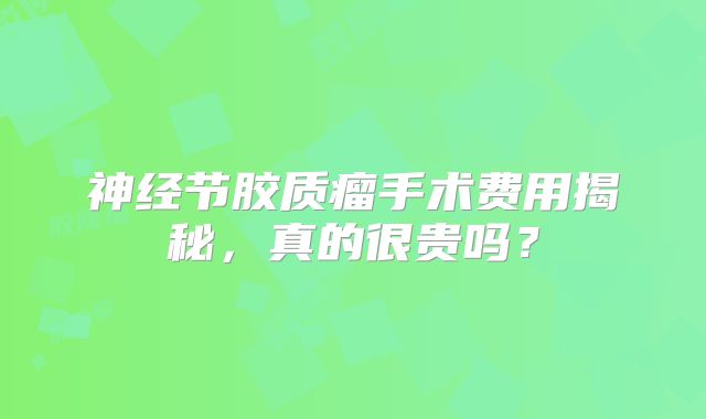 神经节胶质瘤手术费用揭秘，真的很贵吗？