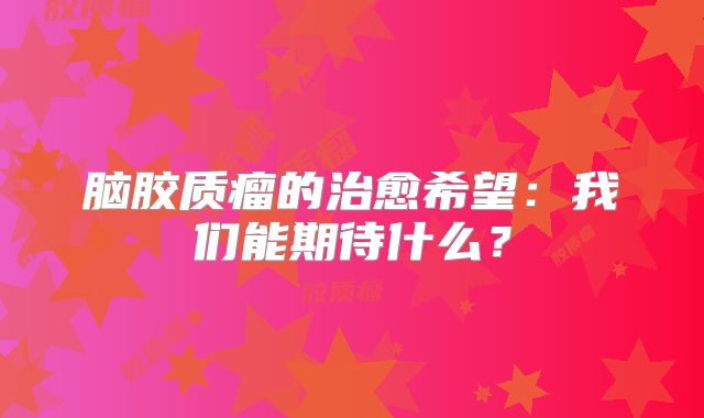脑胶质瘤的治愈希望：我们能期待什么？