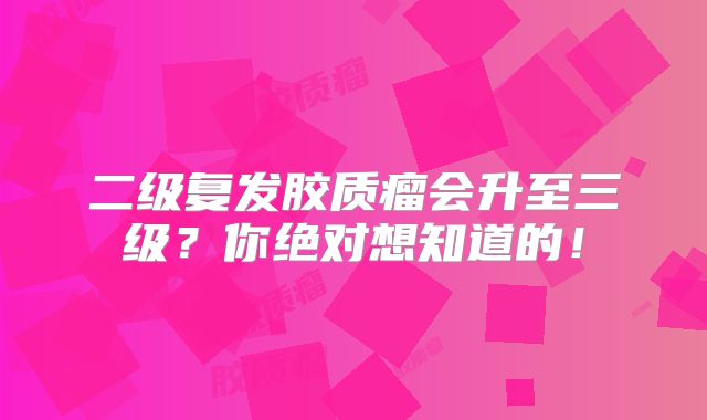 二级复发胶质瘤会升至三级？你绝对想知道的！