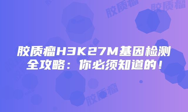 胶质瘤H3K27M基因检测全攻略：你必须知道的！
