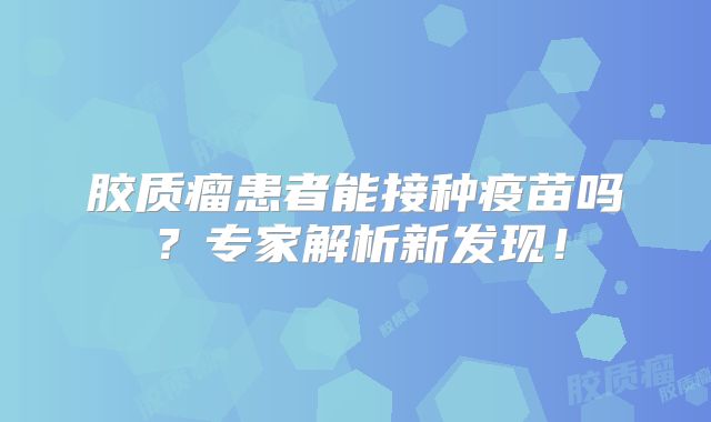 胶质瘤患者能接种疫苗吗？专家解析新发现！