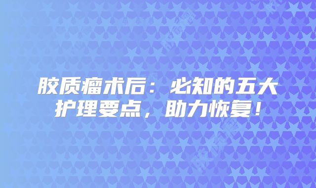 胶质瘤术后：必知的五大护理要点，助力恢复！