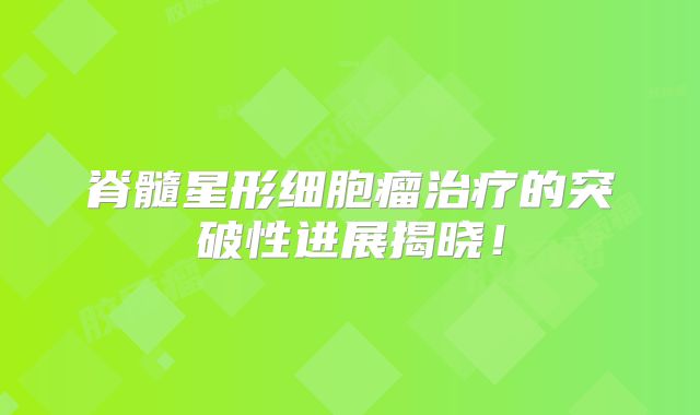 脊髓星形细胞瘤治疗的突破性进展揭晓！