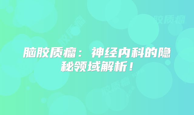 脑胶质瘤：神经内科的隐秘领域解析！