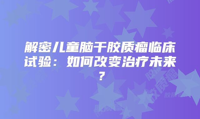 解密儿童脑干胶质瘤临床试验：如何改变治疗未来？