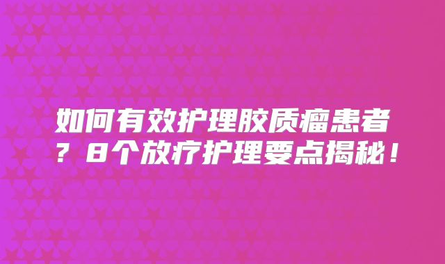 如何有效护理胶质瘤患者？8个放疗护理要点揭秘！