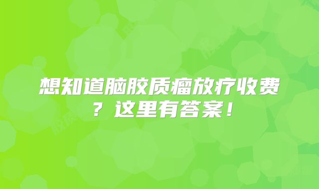 想知道脑胶质瘤放疗收费？这里有答案！