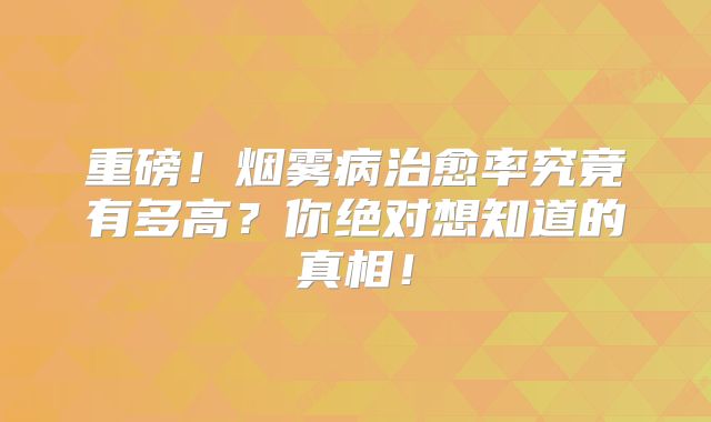 重磅！烟雾病治愈率究竟有多高？你绝对想知道的真相！
