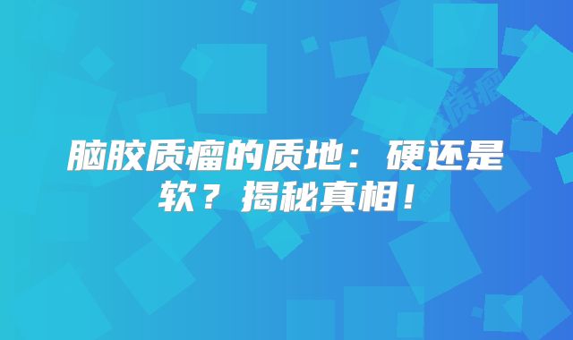 脑胶质瘤的质地：硬还是软？揭秘真相！