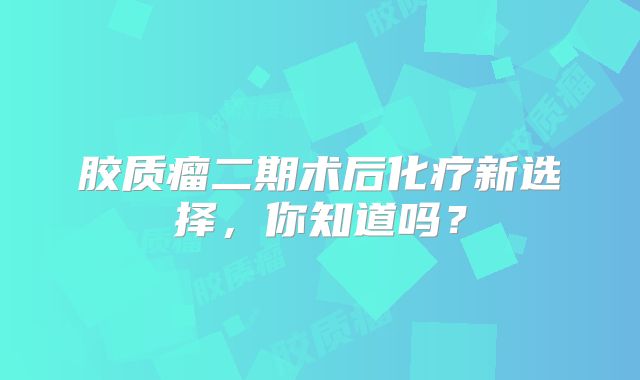 胶质瘤二期术后化疗新选择，你知道吗？