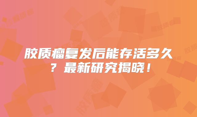 胶质瘤复发后能存活多久？最新研究揭晓！