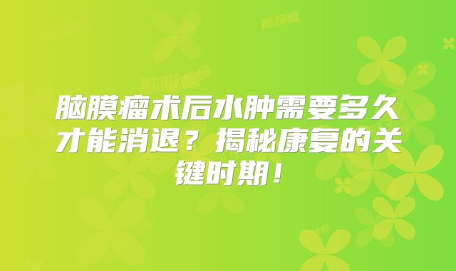 脑膜瘤术后水肿需要多久才能消退？揭秘康复的关键时期！