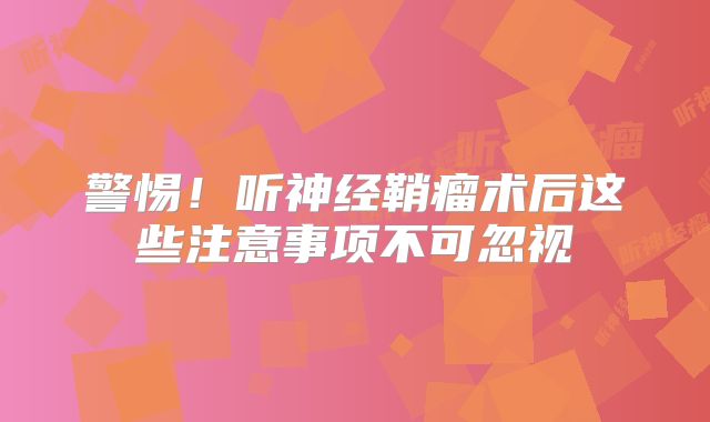 警惕！听神经鞘瘤术后这些注意事项不可忽视