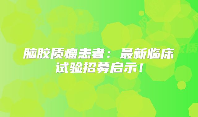 脑胶质瘤患者：最新临床试验招募启示！