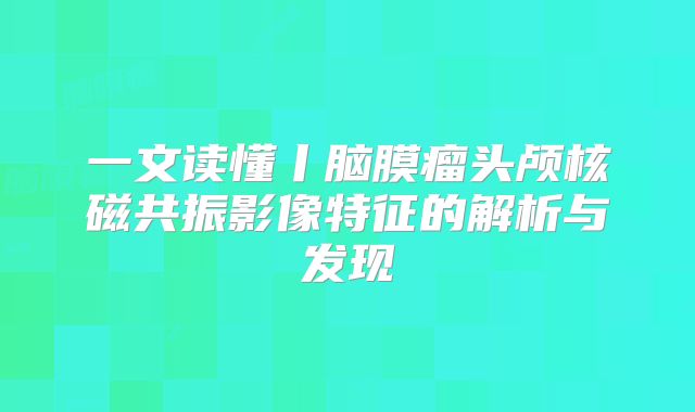 一文读懂丨脑膜瘤头颅核磁共振影像特征的解析与发现