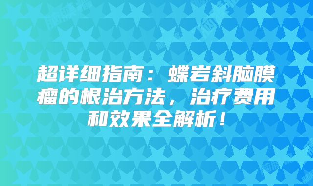 超详细指南：蝶岩斜脑膜瘤的根治方法，治疗费用和效果全解析！