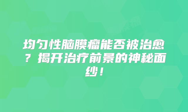 均匀性脑膜瘤能否被治愈？揭开治疗前景的神秘面纱！