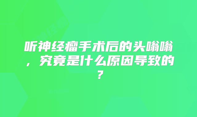 听神经瘤手术后的头嗡嗡，究竟是什么原因导致的？