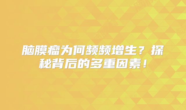 脑膜瘤为何频频增生？探秘背后的多重因素！
