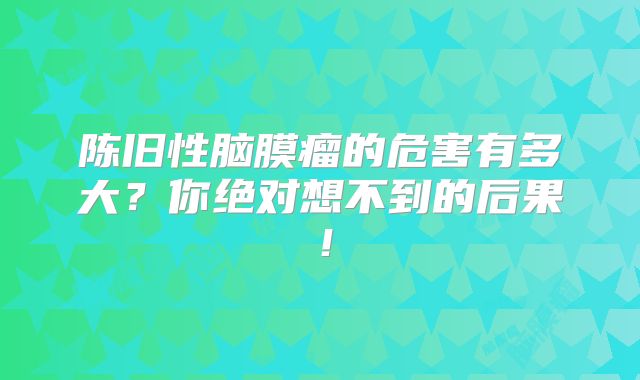 陈旧性脑膜瘤的危害有多大？你绝对想不到的后果！