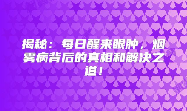 揭秘：每日醒来眼肿，烟雾病背后的真相和解决之道！