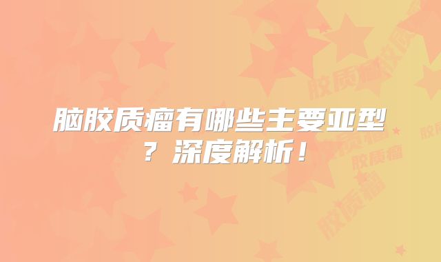 脑胶质瘤有哪些主要亚型？深度解析！