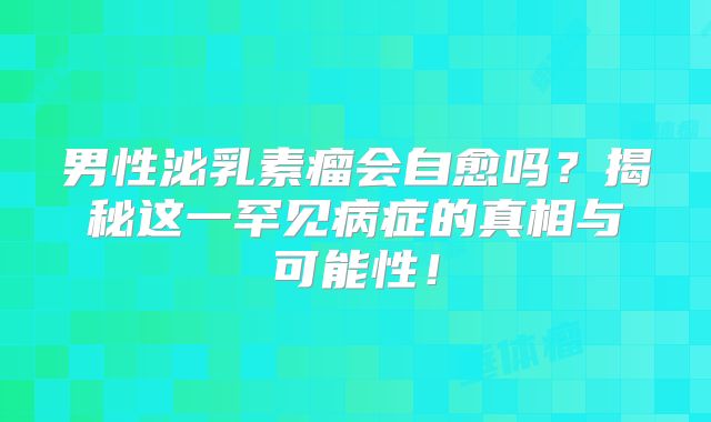 男性泌乳素瘤会自愈吗？揭秘这一罕见病症的真相与可能性！