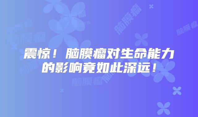 震惊！脑膜瘤对生命能力的影响竟如此深远！