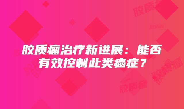 胶质瘤治疗新进展：能否有效控制此类癌症？