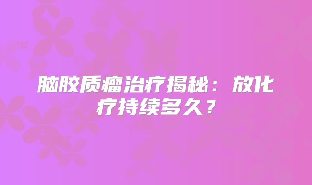 脑胶质瘤治疗揭秘：放化疗持续多久？