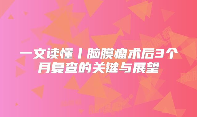 一文读懂丨脑膜瘤术后3个月复查的关键与展望