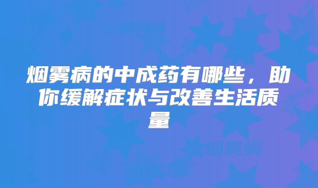 烟雾病的中成药有哪些，助你缓解症状与改善生活质量