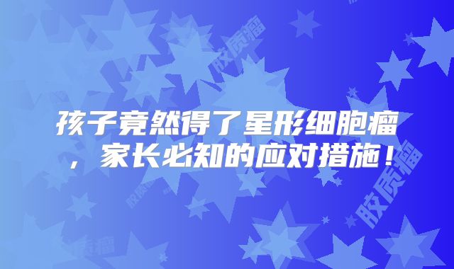 孩子竟然得了星形细胞瘤，家长必知的应对措施！