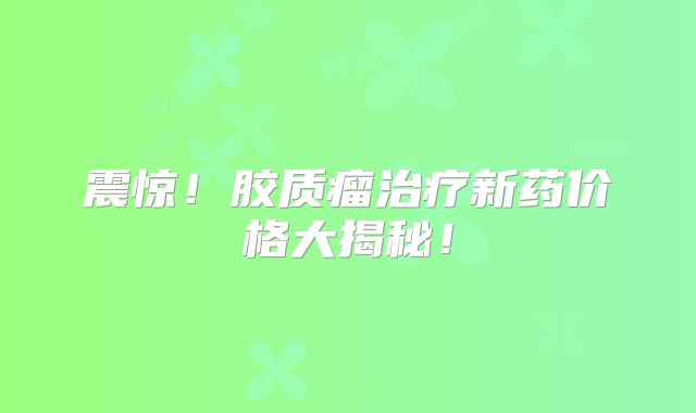 震惊！胶质瘤治疗新药价格大揭秘！