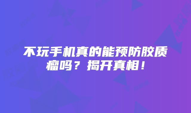 不玩手机真的能预防胶质瘤吗？揭开真相！