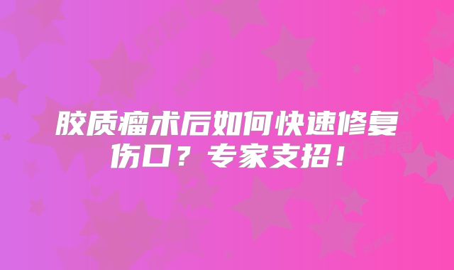 胶质瘤术后如何快速修复伤口？专家支招！