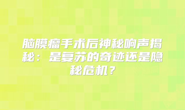 脑膜瘤手术后神秘响声揭秘：是复苏的奇迹还是隐秘危机？