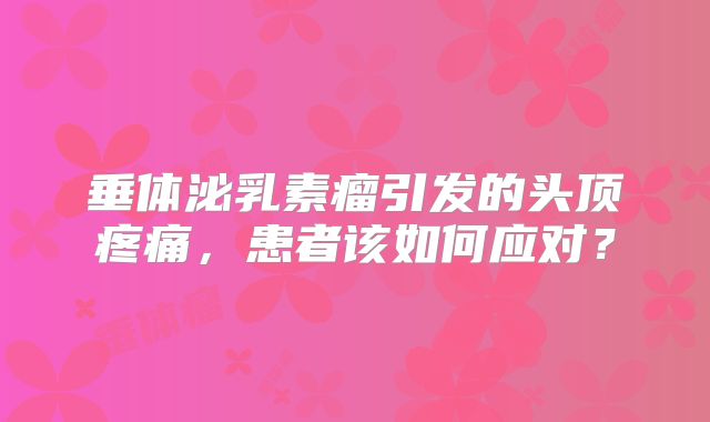 垂体泌乳素瘤引发的头顶疼痛，患者该如何应对？