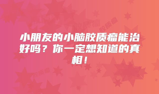 小朋友的小脑胶质瘤能治好吗？你一定想知道的真相！
