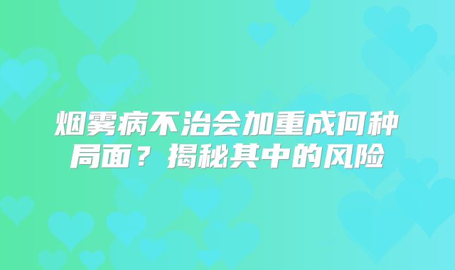烟雾病不治会加重成何种局面？揭秘其中的风险