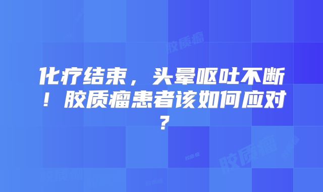 化疗结束，头晕呕吐不断！胶质瘤患者该如何应对？