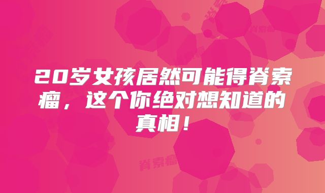 20岁女孩居然可能得脊索瘤，这个你绝对想知道的真相！