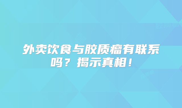 外卖饮食与胶质瘤有联系吗？揭示真相！