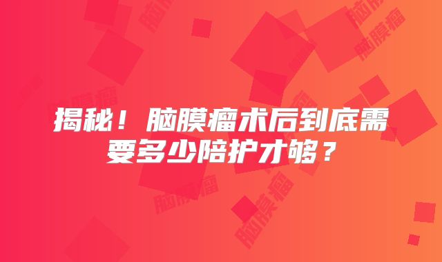 揭秘！脑膜瘤术后到底需要多少陪护才够？